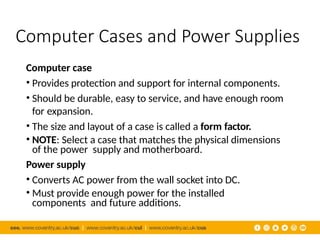 Computer Cases and Power Supplies
Computer case
• Provides protection and support for internal components.
• Should be durable, easy to service, and have enough room
for expansion.
• The size and layout of a case is called a form factor.
• NOTE: Select a case that matches the physical dimensions
of the power supply and motherboard.
Power supply
• Converts AC power from the wall socket into DC.
• Must provide enough power for the installed
components and future additions.
 