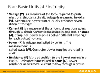 Four Basic Units of Electricity
• Voltage (V) is a measure of the force required to push
electrons through a circuit. Voltage is measured in volts
(V). A computer power supply usually produces several
different voltages.
• Current (I) is a measure of the amount of electrons going
through a circuit. Current is measured in amperes, or amps
(A). Computer power supplies deliver different amperages
for each output voltage.
• Power (P) is voltage multiplied by current. The
measurement is
called watts (W). Computer power supplies are rated in
watts.
• Resistance (R) is the opposition to the flow of current in a
circuit. Resistance is measured in ohms (Ω). Lower
resistance allows more current to flow through a circuit.
 