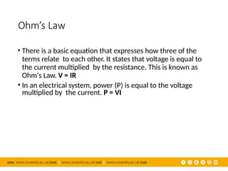 Ohm’s Law
• There is a basic equation that expresses how three of the
terms relate to each other. It states that voltage is equal to
the current multiplied by the resistance. This is known as
Ohm's Law. V = IR
• In an electrical system, power (P) is equal to the voltage
multiplied by the current. P = VI
 