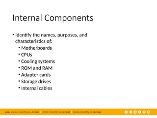 Internal Components
• Identify the names, purposes, and
characteristics of:
• Motherboards
• CPUs
• Cooling systems
• ROM and RAM
• Adapter cards
• Storage drives
• Internal cables
 