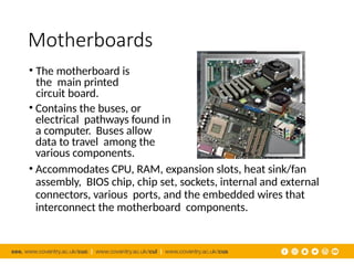 Motherboards
• The motherboard is
the main printed
circuit board.
• Contains the buses, or
electrical pathways found in
a computer. Buses allow
data to travel among the
various components.
• Accommodates CPU, RAM, expansion slots, heat sink/fan
assembly, BIOS chip, chip set, sockets, internal and external
connectors, various ports, and the embedded wires that
interconnect the motherboard components.
 
