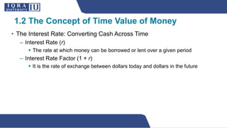 • The Interest Rate: Converting Cash Across Time
– Interest Rate (r)
 The rate at which money can be borrowed or lent over a given period
– Interest Rate Factor (1 + r)
 It is the rate of exchange between dollars today and dollars in the future
1.2 The Concept of Time Value of Money
 