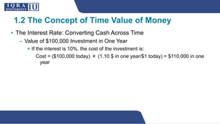 • The Interest Rate: Converting Cash Across Time
– Value of $100,000 Investment in One Year
 If the interest is 10%, the cost of the investment is:
Cost = ($100,000 today) × (1.10 $ in one year/$1 today) = $110,000 in one
year
1.2 The Concept of Time Value of Money
 