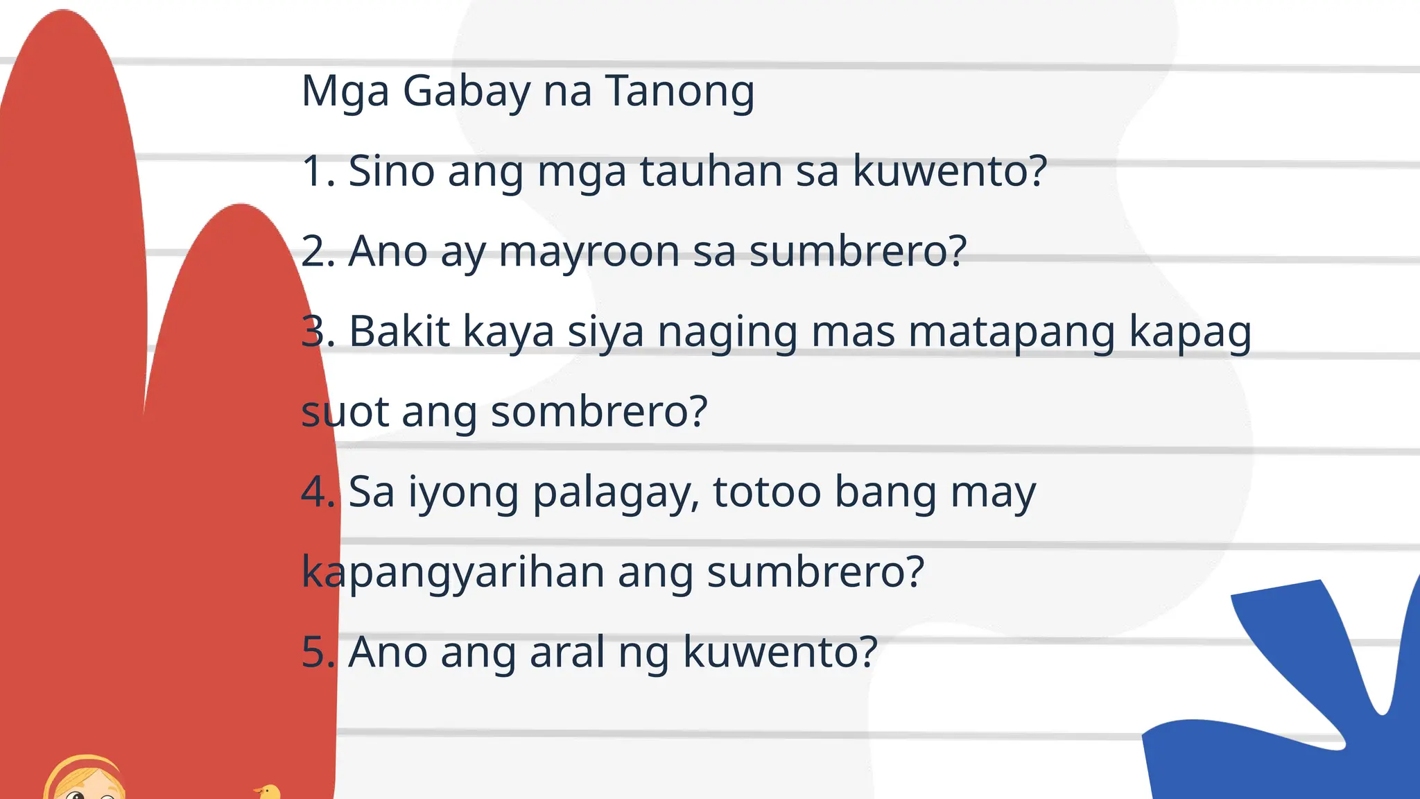 Mga Gabay na Tanong
1. Sino ang mga tauhan sa kuwento?
2. Ano ay mayroon sa sumbrero?
3. Bakit kaya siya naging mas matapang kapag
suot ang sombrero?
4. Sa iyong palagay, totoo bang may
kapangyarihan ang sumbrero?
5. Ano ang aral ng kuwento?
 