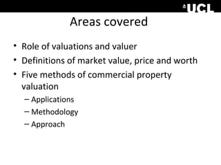 Areas covered
• Role of valuations and valuer
• Definitions of market value, price and worth
• Five methods of commercial property
valuation
– Applications
– Methodology
– Approach

 