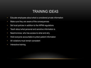 TRAINING IDEAS
• Educate employees about what is considered private information
• Make sure they are aware of the consequences
• Set local policies in addition to the HIPAA regulations
• Teach about what personal and sensitive information is
• Need-to-know; who has access to what and why
• Hold everyone accountable to protect patient information
• All violations must remain consistent
• Interactive training
 