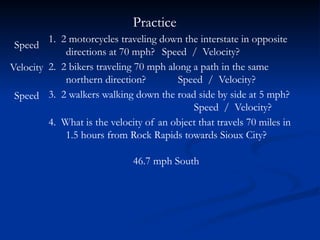 Practice
1. 2 motorcycles traveling down the interstate in opposite
directions at 70 mph? Speed / Velocity?
2. 2 bikers traveling 70 mph along a path in the same
northern direction? Speed / Velocity?
3. 2 walkers walking down the road side by side at 5 mph?
Speed / Velocity?
4. What is the velocity of an object that travels 70 miles in
1.5 hours from Rock Rapids towards Sioux City?
Speed
Velocity
Speed
46.7 mph South
 