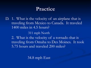Practice
D. 1. What is the velocity of an airplane that is
traveling from Mexico to Canada. It traveled
1400 miles in 4.5 hours?
2. What is the velocity of a tornado that is
traveling from Omaha to Des Moines. It took
5.75 hours and traveled 200 miles?
311 mph North
34.8 mph East
 