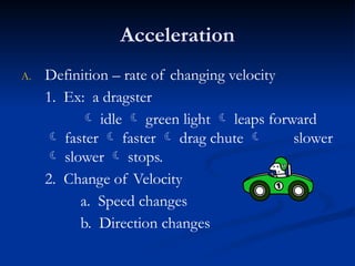 Acceleration
A. Definition – rate of changing velocity
1. Ex: a dragster
 idle  green light  leaps forward
 faster  faster  drag chute  slower
 slower  stops.
2. Change of Velocity
a. Speed changes
b. Direction changes
 