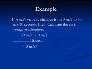 Example
1. A car’s velocity changes from 0 m/s to 30
m/s 10 seconds later. Calculate the car’s
average acceleration.
30 m/s - 0 m/s
10 sec
 3 m/s2
 