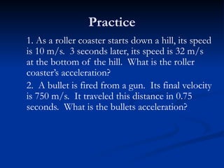 Practice
1. As a roller coaster starts down a hill, its speed
is 10 m/s. 3 seconds later, its speed is 32 m/s
at the bottom of the hill. What is the roller
coaster’s acceleration?
2. A bullet is fired from a gun. Its final velocity
is 750 m/s. It traveled this distance in 0.75
seconds. What is the bullets acceleration?
 