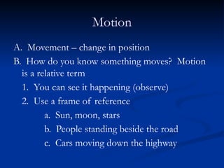 Motion
A. Movement – change in position
B. How do you know something moves? Motion
is a relative term
1. You can see it happening (observe)
2. Use a frame of reference
a. Sun, moon, stars
b. People standing beside the road
c. Cars moving down the highway
 