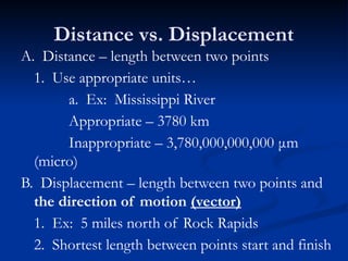 Distance vs. Displacement
A. Distance – length between two points
1. Use appropriate units…
a. Ex: Mississippi River
Appropriate – 3780 km
Inappropriate – 3,780,000,000,000 μm
(micro)
B. Displacement – length between two points and
the direction of motion (vector)
1. Ex: 5 miles north of Rock Rapids
2. Shortest length between points start and finish
 