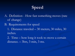 Speed
A. Definition - How fast something moves (rate
of change)
B. Requirements for speed
1. Distance traveled – 30 meters, 30 miles, 30
inches.
2. Time – how long it took to move a certain
distance. – 3hrs, 3 min, 3 ms.
 