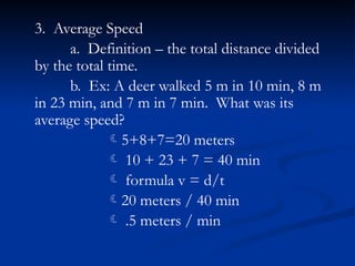 3. Average Speed
a. Definition – the total distance divided
by the total time.
b. Ex: A deer walked 5 m in 10 min, 8 m
in 23 min, and 7 m in 7 min. What was its
average speed?
5+8+7=20 meters
 10 + 23 + 7 = 40 min
 formula v = d/t
20 meters / 40 min
 .5 meters / min
 