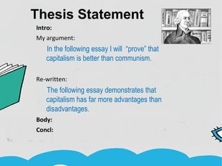 Thesis Statement
Intro:
My argument:
In the following essay I will “prove” that
capitalism is better than communism.
Re-written:
The following essay demonstrates that
capitalism has far more advantages than
disadvantages.
Body:
Concl:
 