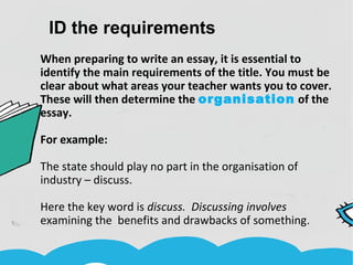 ID the requirements
When preparing to write an essay, it is essential to
identify the main requirements of the title. You must be
clear about what areas your teacher wants you to cover.
These will then determine the organisation of the
essay.
For example:
The state should play no part in the organisation of
industry – discuss.
Here the key word is discuss. Discussing involves
examining the benefits and drawbacks of something.
 
