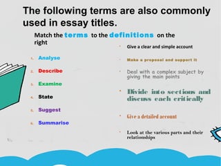 The following terms are also commonly
used in essay titles.
1. Analyse
2. Describe
3. Examine
4. State
5. Suggest
6. Summarise
 Give a clear and simple account
 Make a proposal and support it
 Deal with a complex subject by
giving the main points
 Divide into sections and
discuss each critically
 Give a detailed account
 Look at the various parts and their
relationships
Match the terms to the definitions on the
right.
 