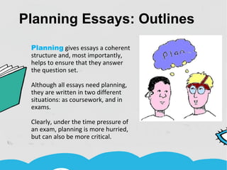 Planning Essays: Outlines
Planning gives essays a coherent
structure and, most importantly,
helps to ensure that they answer
the question set.
Although all essays need planning,
they are written in two different
situations: as coursework, and in
exams.
Clearly, under the time pressure of
an exam, planning is more hurried,
but can also be more critical.
 