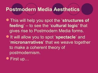 Postmodern Media Aesthetics
This will help you spot the ‘structures of
feeling’ – to see the ‘cultural logic’ that
gives rise to Postmodern Media forms.
It will allow you to spot ‘spectacle’ and
‘micronarratives’ that we weave together
to make a coherent theory of
postmodernism.
First up…

 
