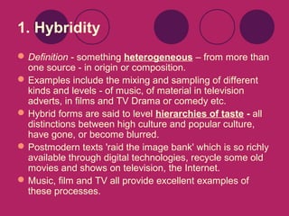 1. Hybridity
 Definition - something heterogeneous – from more than
one source - in origin or composition.
 Examples include the mixing and sampling of different
kinds and levels - of music, of material in television
adverts, in films and TV Drama or comedy etc.
 Hybrid forms are said to level hierarchies of taste - all
distinctions between high culture and popular culture,
have gone, or become blurred.
 Postmodern texts 'raid the image bank' which is so richly
available through digital technologies, recycle some old
movies and shows on television, the Internet.
 Music, film and TV all provide excellent examples of
these processes.

 