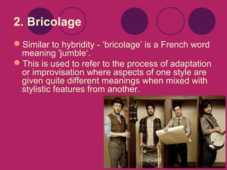 2. Bricolage
Similar to hybridity - ‘bricolage’ is a French word
meaning 'jumble‘.
This is used to refer to the process of adaptation
or improvisation where aspects of one style are
given quite different meanings when mixed with
stylistic features from another.

 