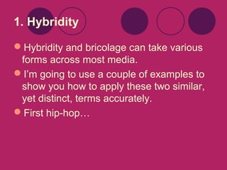 1. Hybridity
Hybridity and bricolage can take various
forms across most media.
I’m going to use a couple of examples to
show you how to apply these two similar,
yet distinct, terms accurately.
First hip-hop…

 