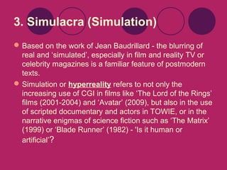 3. Simulacra (Simulation)
 Based on the work of Jean Baudrillard - the blurring of
real and ‘simulated’, especially in film and reality TV or
celebrity magazines is a familiar feature of postmodern
texts.
 Simulation or hyperreality refers to not only the
increasing use of CGI in films like ‘The Lord of the Rings’
films (2001-2004) and ‘Avatar’ (2009), but also in the use
of scripted documentary and actors in TOWIE, or in the
narrative enigmas of science fiction such as ‘The Matrix’
(1999) or ‘Blade Runner’ (1982) - 'Is it human or
artificial’?

 