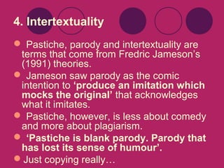 4. Intertextuality
 Pastiche, parody and intertextuality are
terms that come from Fredric Jameson’s
(1991) theories.
 Jameson saw parody as the comic
intention to ‘produce an imitation which
mocks the original’ that acknowledges
what it imitates.
 Pastiche, however, is less about comedy
and more about plagiarism.
 ‘Pastiche is blank parody. Parody that
has lost its sense of humour’.
Just copying really…

 