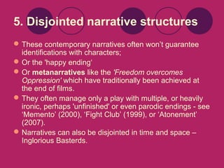 5. Disjointed narrative structures
 These contemporary narratives often won’t guarantee
identifications with characters;
 Or the 'happy ending‘
 Or metanarratives like the 'Freedom overcomes
Oppression' which have traditionally been achieved at
the end of films.
 They often manage only a play with multiple, or heavily
ironic, perhaps 'unfinished' or even parodic endings - see
‘Memento’ (2000), ‘Fight Club’ (1999), or ‘Atonement’
(2007).
 Narratives can also be disjointed in time and space –
Inglorious Basterds.

 