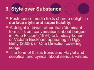 9. Style over Substance
Postmodern media texts share a delight in
surface style and superficiality;
A delight in trivial rather than ‘dominant
forms’ - from conversations about burgers
in ‘Pulp Fiction’ (1994) to Lindsay Lohan
or Victoria Beckham appearing in Ugly
Betty (2008); or One Direction covering
songs
The tone of this is Ironic and Playful and
sceptical and cynical about serious values.

 
