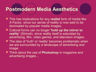 Postmodern Media Aesthetics
 This has implications for any realist form of media like
X-Factor, since our sense of reality is now said to be
dominated by popular media images;
 Cultural forms can no longer 'hold up the mirror to
reality’ (Strinati), since reality itself is saturated by
advertising, film, video games, and television images.
 The idea of 'truth' or 'reality' becomes problematic when
we are surrounded by a landscape of advertising and
image.
 Think about the use of Photoshop in magazine and
advertising images…

 