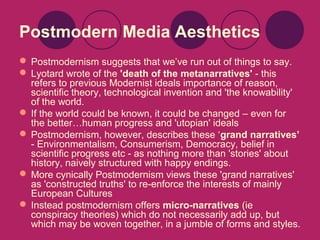 Postmodern Media Aesthetics
 Postmodernism suggests that we’ve run out of things to say.
 Lyotard wrote of the 'death of the metanarratives' - this
refers to previous Modernist ideals importance of reason,
scientific theory, technological invention and 'the knowability'
of the world.
 If the world could be known, it could be changed – even for
the better…human progress and 'utopian' ideals
 Postmodernism, however, describes these ‘grand narratives’
- Environmentalism, Consumerism, Democracy, belief in
scientific progress etc - as nothing more than 'stories' about
history, naively structured with happy endings.
 More cynically Postmodernism views these 'grand narratives'
as 'constructed truths' to re-enforce the interests of mainly
European Cultures
 Instead postmodernism offers micro-narratives (ie
conspiracy theories) which do not necessarily add up, but
which may be woven together, in a jumble of forms and styles.

 