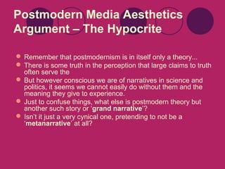 Postmodern Media Aesthetics
Argument – The Hypocrite
 Remember that postmodernism is in itself only a theory...
 There is some truth in the perception that large claims to truth
often serve the
 But however conscious we are of narratives in science and
politics, it seems we cannot easily do without them and the
meaning they give to experience.
 Just to confuse things, what else is postmodern theory but
another such story or ‘grand narrative’?
 Isn’t it just a very cynical one, pretending to not be a
‘metanarrative’ at all?

 