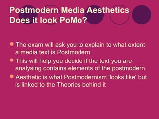Postmodern Media Aesthetics
Does it look PoMo?
The exam will ask you to explain to what extent
a media text is Postmodern
This will help you decide if the text you are
analysing contains elements of the postmodern.
Aesthetic is what Postmodernism 'looks like' but
is linked to the Theories behind it

 