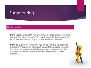 Summarizing
Don't do this!
• Don't sacrifice CLARITY (clear writing) by clogging your writing
up with too many details. You need to get to the essence of
what the writer has to say in as few words as possible.
• Don't do a one-off summary. You need to have several tries at a
good summary. Keep checking against the original to ensure
that you have maintained the message and captured the
surety of the writer (how committed the writer is to their
opinion).
 