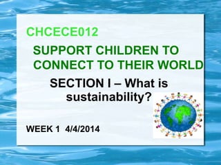 SECTION I – What is
sustainability?
CHCECE012
SUPPORT CHILDREN TO
CONNECT TO THEIR WORLD
WEEK 1 4/4/2014
 