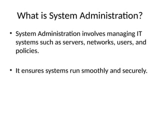 What is System Administration?
• System Administration involves managing IT
systems such as servers, networks, users, and
policies.
• It ensures systems run smoothly and securely.
 