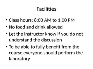 Facilities
• Class hours: 8:00 AM to 1:00 PM
• No food and drink allowed
• Let the instructor know if you do not
understand the discussion
• To be able to fully benefit from the
course everyone should perform the
laboratory
 