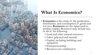 What Is Economics?
• Economics is the study of the production,
distribution, and consumption of goods and
services. Resources are the inputs used to
produce outputs. Resources may include any
or all of the following:
• Land and other natural resources
• Labor (physical and mental)
• Capital, including buildings and
equipment
• Entrepreneurship
• Resources are combined to
10
 