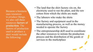 Because a business
uses resources
to produce things,
we also call these
resources factors of
production. The
factors of production
used to produce a
shirt would include
the following:
• The land that the shirt factory sits on, the
electricity used to run the plant, and the raw
cotton from which the shirts are made
• The laborers who make the shirts
• The factory and equipment used in the
manufacturing process, as well as the money
needed to operate the factory
• The entrepreneurship skill used to coordinate
the other resources to initiate the production
process and the distribution of the goods or
services to the marketplace
11
 