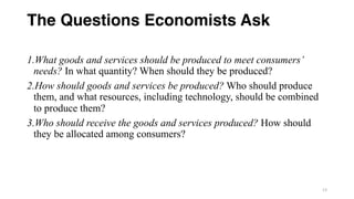 The Questions Economists Ask
1.What goods and services should be produced to meet consumers’
needs? In what quantity? When should they be produced?
2.How should goods and services be produced? Who should produce
them, and what resources, including technology, should be combined
to produce them?
3.Who should receive the goods and services produced? How should
they be allocated among consumers?
13
 