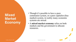 Mixed
Market
Economy
• Though it’s possible to have a pure
communist system, or a pure capitalist (free
market) system, in reality many economic
systems are mixed.
• A mixed market economy relies on both
markets and the government to allocate
resources.
Tuesday, February 2, 20XX Sample Footer Text 16
 