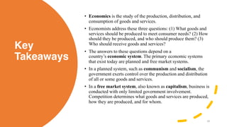 Key
Takeaways
• Economics is the study of the production, distribution, and
consumption of goods and services.
• Economists address these three questions: (1) What goods and
services should be produced to meet consumer needs? (2) How
should they be produced, and who should produce them? (3)
Who should receive goods and services?
• The answers to these questions depend on a
country’s economic system. The primary economic systems
that exist today are planned and free market systems.
• In a planned system, such as communism and socialism, the
government exerts control over the production and distribution
of all or some goods and services.
• In a free market system, also known as capitalism, business is
conducted with only limited government involvement.
Competition determines what goods and services are produced,
how they are produced, and for whom.
18
 