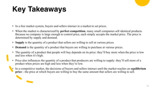 Key Takeaways
• In a free market system, buyers and sellers interact in a market to set prices.
• When the market is characterized by perfect competition, many small companies sell identical products.
Because no company is large enough to control price, each simply accepts the market price. The price is
determined by supply and demand.
• Supply is the quantity of a product that sellers are willing to sell at various prices.
• Demand is the quantity of a product that buyers are willing to purchase at various prices.
• The quantity of a product that people will buy depends on its price: they’ll buy more when the price is low
and less when it’s high.
• Price also influences the quantity of a product that producers are willing to supply: they’ll sell more of a
product when prices are high and less when they’re low.
• In a competitive market, the decisions of buyers and sellers interact until the market reaches an equilibrium
price—the price at which buyers are willing to buy the same amount that sellers are willing to sell.
23
 