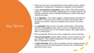 Key Terms
• There are four types of competition in a free market system: perfect
competition, monopolistic competition, oligopoly, and monopoly.
• Under monopolistic competition, many sellers offer differentiated
products—products that differ slightly but serve similar purposes. By
making consumers aware of product differences, sellers exert some
control over price.
• In an oligopoly, a few sellers supply a sizable portion of products in
the market. They exert some control over price, but because their
products are similar, when one company lowers prices, the others
follow.
• In a monopoly, there is only one seller in the market. The market
could be a geographical area, such as a city or a regional area, and
does not necessarily have to be an entire country. The single seller is
able to control prices.
• Most monopolies fall into one of two categories: natural and legal.
• Natural monopolies include public utilities, such as electricity and
gas suppliers. They inhibit competition, but they’re legal because
they’re important to society.
• A legal monopoly arises when a company receives a patent giving it
exclusive use of an invented product or process for a limited time,
generally twenty years.
24
 
