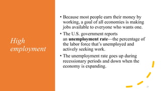 High
employment
27
• Because most people earn their money by
working, a goal of all economies is making
jobs available to everyone who wants one.
• The U.S. government reports
an unemployment rate—the percentage of
the labor force that’s unemployed and
actively seeking work.
• The unemployment rate goes up during
recessionary periods and down when the
economy is expanding.
 