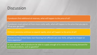 Discussion
Tuesday, February 2, 20XX Sample Footer Text 29
If producers find additional oil reserves, what will happen to the price of oil?
If producers must extract oil from more-costly wells, what will happen to the price that you pay to
fill up your gas tank?
If China’s economy continues to expand rapidly, what will happen to the price of oil?
If drivers in the United States start favoring fuel-efficient cars over SUVs, will gas be cheaper or
more expensive?
In your opinion, will oil producers be able to supply enough oil to meet the increasing demand for
oil-related products, such as gasoline?
 