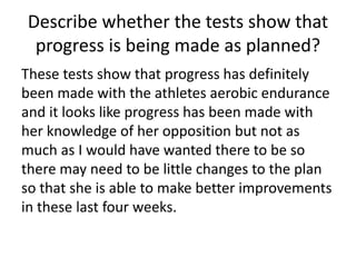Describe whether the tests show that
progress is being made as planned?
These tests show that progress has definitely
been made with the athletes aerobic endurance
and it looks like progress has been made with
her knowledge of her opposition but not as
much as I would have wanted there to be so
there may need to be little changes to the plan
so that she is able to make better improvements
in these last four weeks.
 