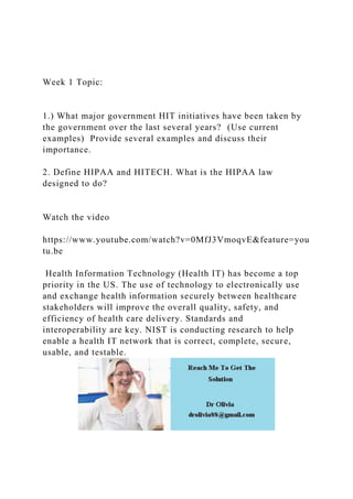 Week 1 Topic:
1.) What major government HIT initiatives have been taken by
the government over the last several years? (Use current
examples) Provide several examples and discuss their
importance.
2. Define HIPAA and HITECH. What is the HIPAA law
designed to do?
Watch the video
https://www.youtube.com/watch?v=0MfJ3VmoqvE&feature=you
tu.be
Health Information Technology (Health IT) has become a top
priority in the US. The use of technology to electronically use
and exchange health information securely between healthcare
stakeholders will improve the overall quality, safety, and
efficiency of health care delivery. Standards and
interoperability are key. NIST is conducting research to help
enable a health IT network that is correct, complete, secure,
usable, and testable.
 